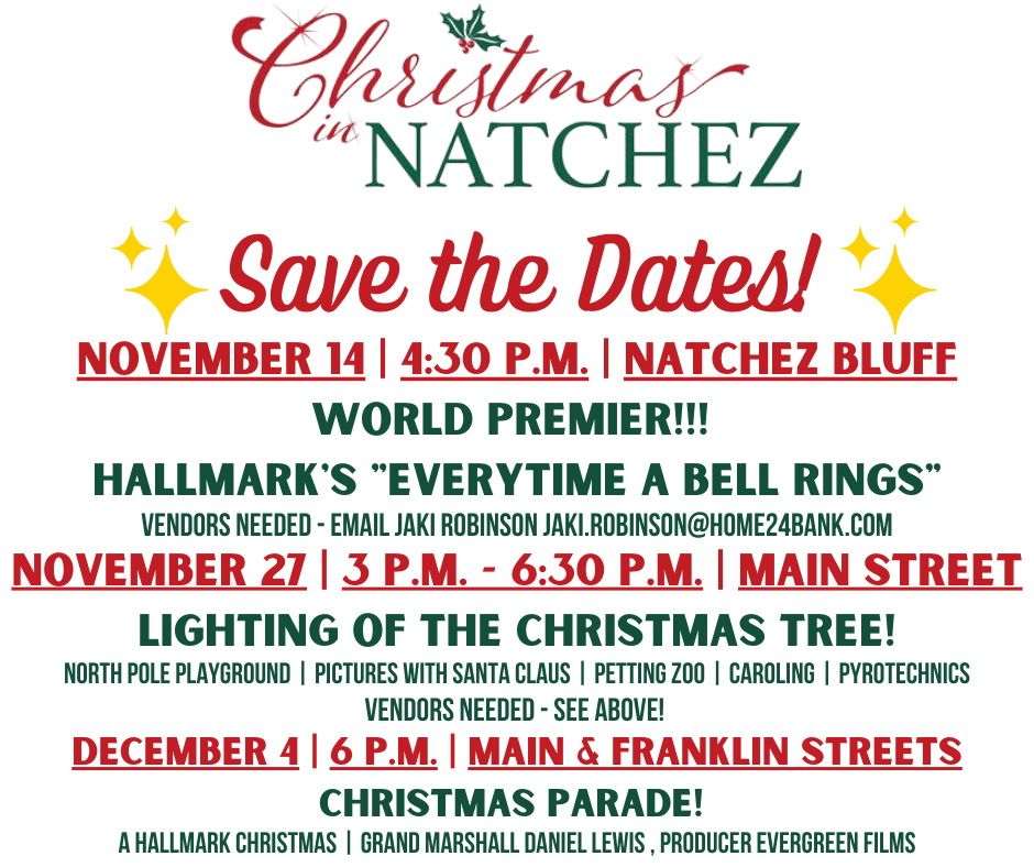 Christmas in Natchez
Save The Dates!
November 14 • 4:30pm • Natchez Bluff
World Premiere!!!
Hallmark's "Everytime A Bell Rings"
Vendors Needed – email Jaki: jaki.robinson@home24bank.com
November 27 • 3pm – 6:30pm • Main Street
Light of the Christmas Tree!
Including North Pole Playground, Pictures with Santa Claus, Petting Zoo, Caroling, Pyrotechnics
December 4 • 6pm • Main & Franklin Streets
Christmas Parade