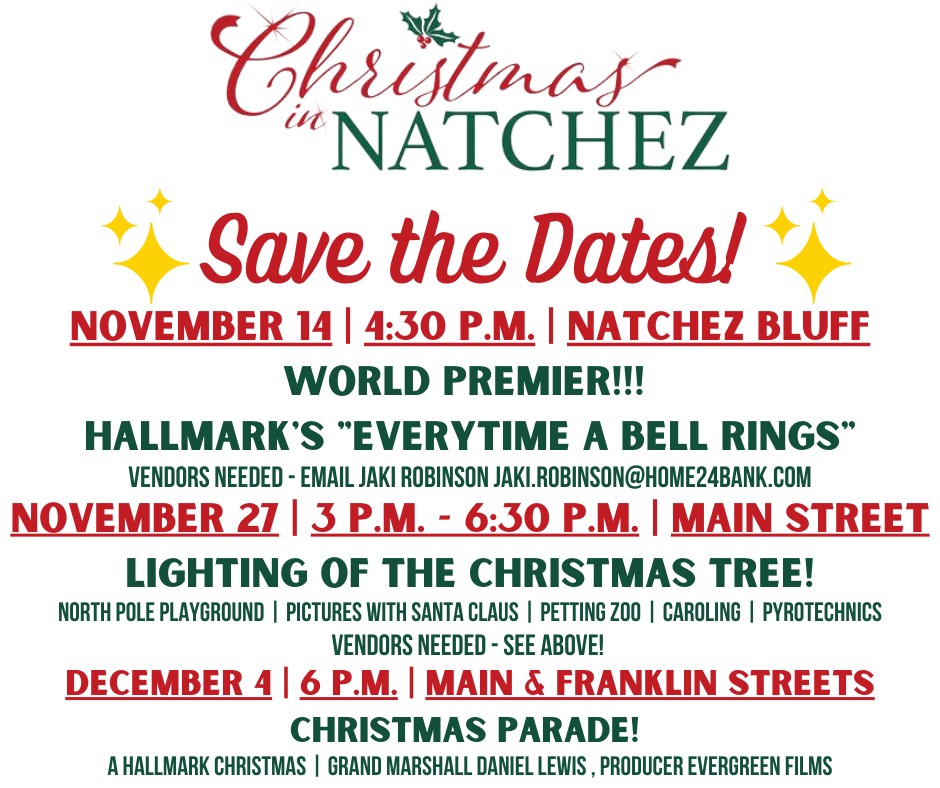 Christmas in Natchez
Save The Dates!
November 14 • 4:30pm • Natchez Bluff
World Premiere!!!
Hallmark's "Everytime A Bell Rings"
Vendors Needed – email Jaki: jaki.robinson@home24bank.com
November 27 • 3pm – 6:30pm • Main Street
Light of the Christmas Tree!
Including North Pole Playground, Pictures with Santa Claus, Petting Zoo, Caroling, Pyrotechnics
December 4 • 6pm • Main & Franklin Streets
Christmas Parade